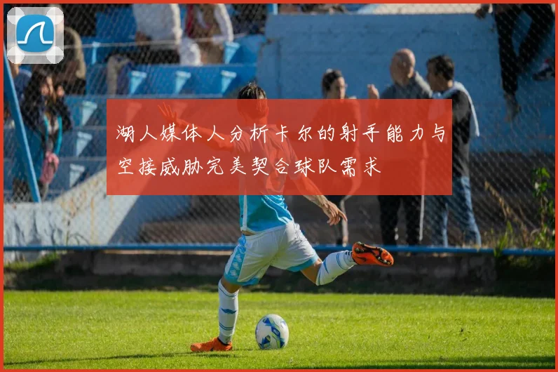 湖人媒体人分析卡尔的射手能力与空接威胁完美契合球队需求