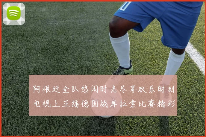 阿根廷全队悠闲时光尽享欢乐时刻电视上正播德国战库拉索比赛精彩瞬间