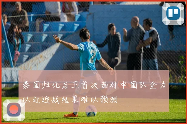 泰国归化后卫首次面对中国队全力以赴迎战结果难以预测