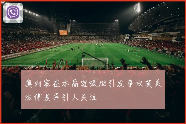 奥利塞在水晶宫吸烟引发争议英美法律差异引人关注