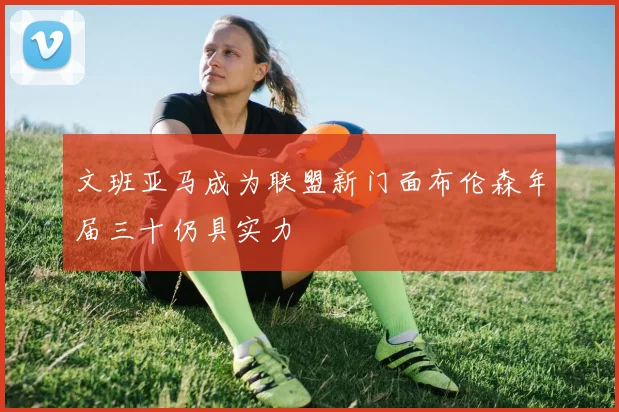 文班亚马成为联盟新门面布伦森年届三十仍具实力