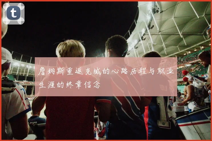 詹姆斯重返克城的心路历程与职业生涯的终章信念