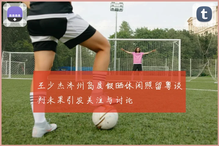 王少杰济州岛度假晒休闲照留粤谈判未果引发关注与讨论