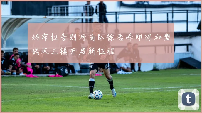 姆布拉告别河南队徐浩峰即将加盟武汉三镇开启新征程