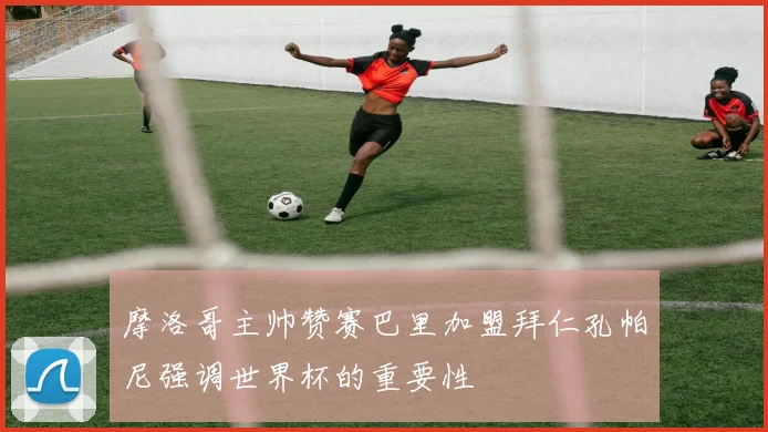 摩洛哥主帅赞赛巴里加盟拜仁孔帕尼强调世界杯的重要性