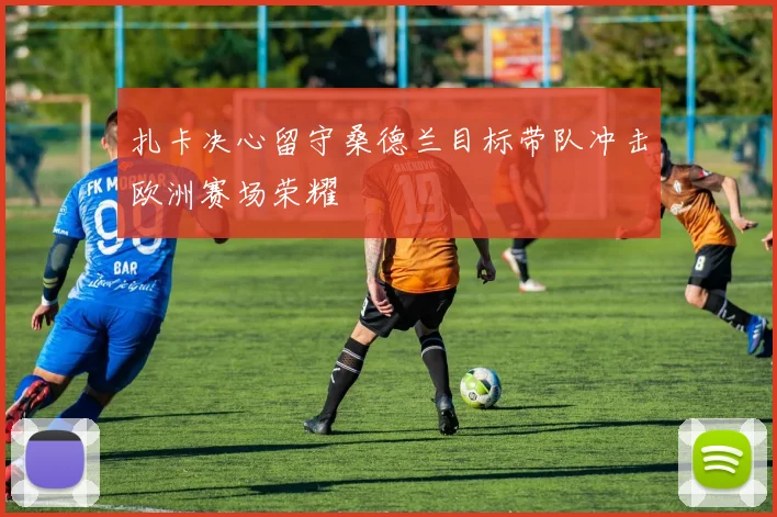 扎卡决心留守桑德兰目标带队冲击欧洲赛场荣耀