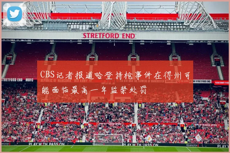CBS记者报道哈登持枪事件在得州可能面临最高一年监禁处罚