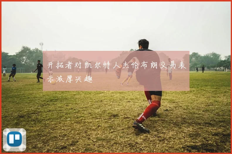 开拓者对凯尔特人杰伦布朗交易表示浓厚兴趣