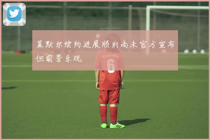 莱默尔续约进展顺利尚未官方宣布但前景乐观