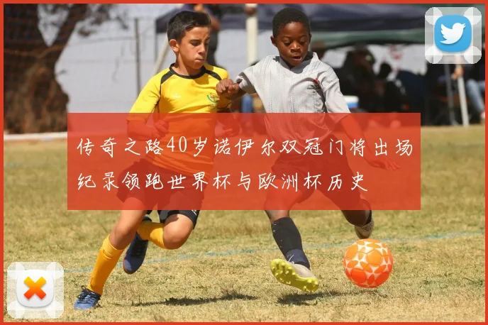 传奇之路40岁诺伊尔双冠门将出场纪录领跑世界杯与欧洲杯历史