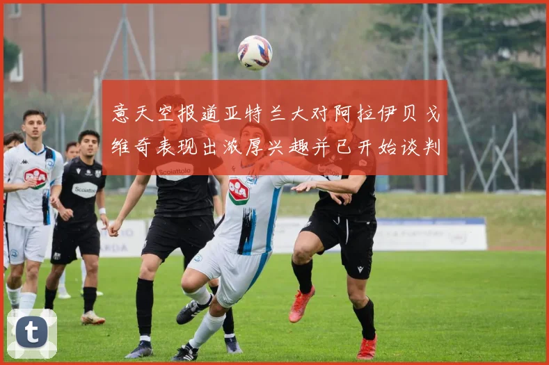 意天空报道亚特兰大对阿拉伊贝戈维奇表现出浓厚兴趣并已开始谈判